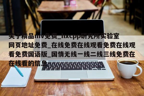 关于精品mv免费_hxcpp研究所实验室网页地址免费_在线免费在线观看免费在线观看免费国语版_国情无线一线二线三线免费在在线看的信息
