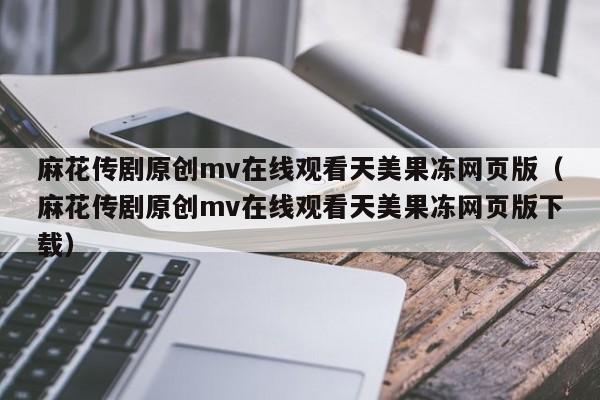 麻花传剧原创mv在线观看天美果冻网页版（麻花传剧原创mv在线观看天美果冻网页版下载）