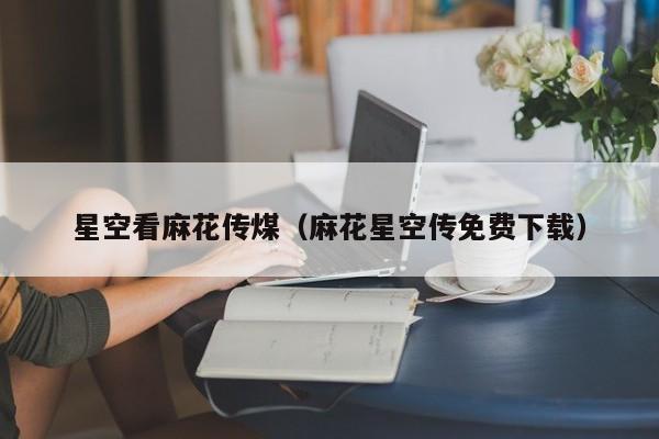 星空看麻花传煤（麻花星空传免费下载）