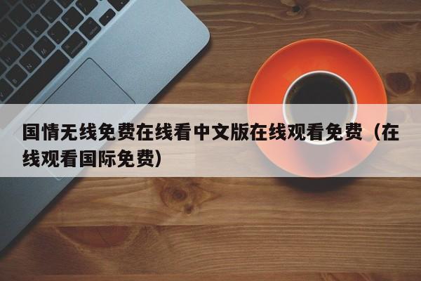国情无线免费在线看中文版在线观看免费（在线观看国际免费）