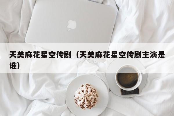 天美麻花星空传剧（天美麻花星空传剧主演是谁）