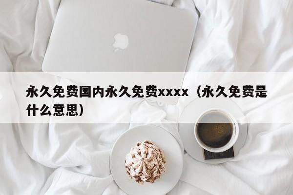 永久免费国内永久免费xxxx（永久免费是什么意思）