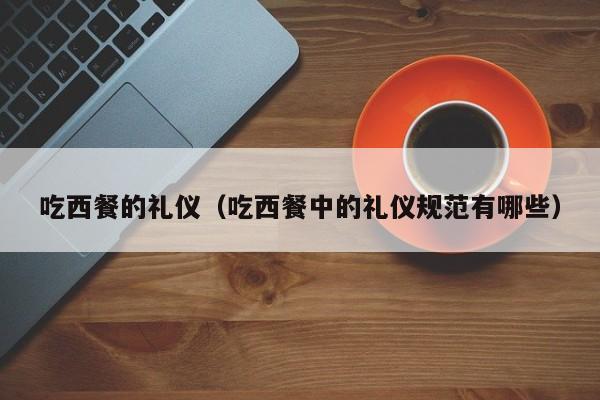 吃西餐的礼仪（吃西餐中的礼仪规范有哪些）