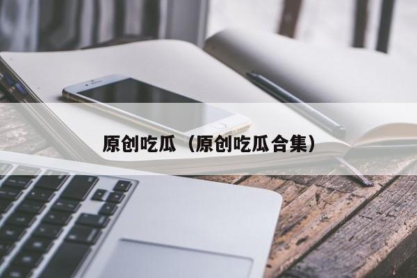 原创吃瓜（原创吃瓜合集）