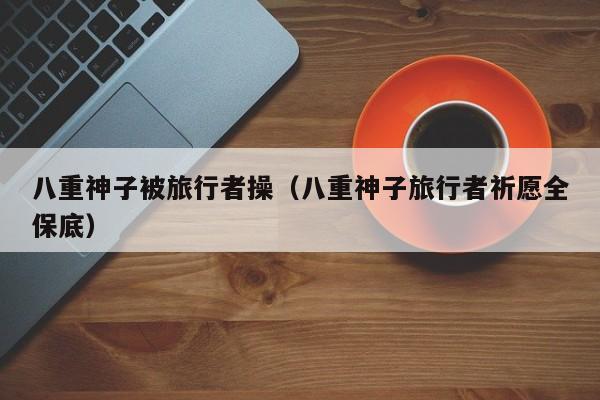 八重神子被旅行者操（八重神子旅行者祈愿全保底）