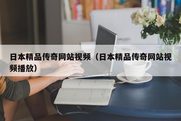 日本精品传奇网站视频（日本精品传奇网站视频播放）