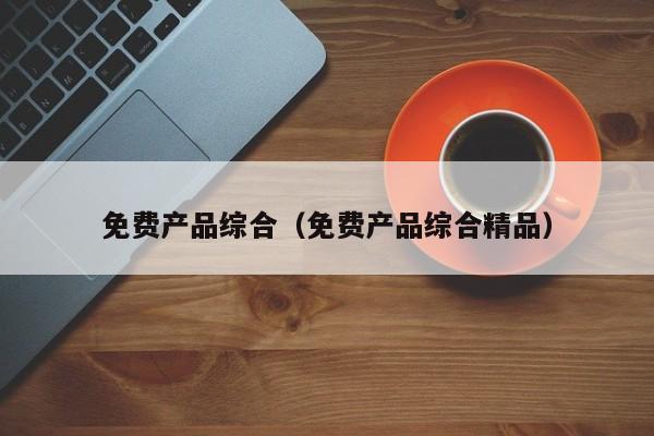 免费产品综合（免费产品综合精品）