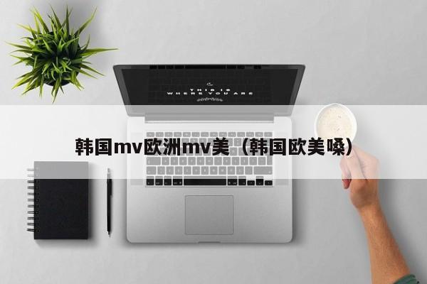 韩国mv欧洲mv美（韩国欧美嗓）