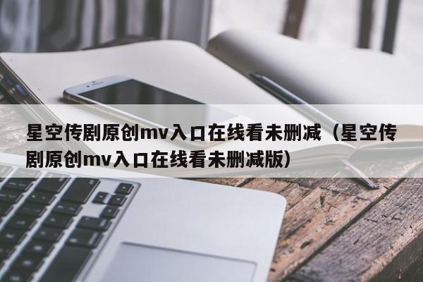 星空传剧原创mv入口在线看未删减（星空传剧原创mv入口在线看未删减版）