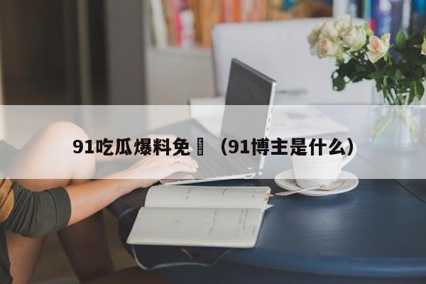 91吃瓜爆料免費（91博主是什么）