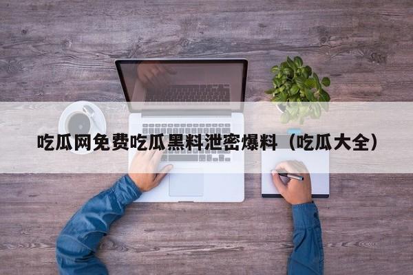 吃瓜网免费吃瓜黑料泄密爆料（吃瓜大全）