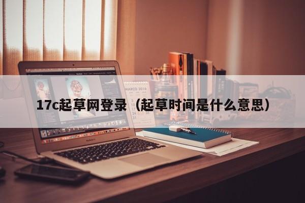 17c起草网登录（起草时间是什么意思）
