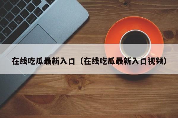 在线吃瓜最新入口（在线吃瓜最新入口视频）