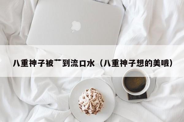 八重神子被艹到流口水（八重神子想的美哦）