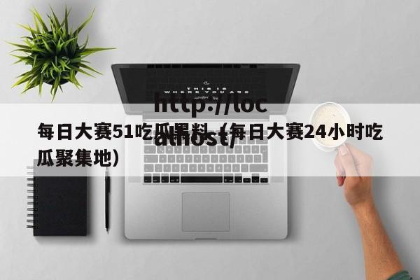 每日大赛51吃瓜黑料（每日大赛24小时吃瓜聚集地）